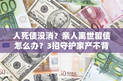 北京人死债没消？亲人离世留债怎么办？3招守护家产不背锅