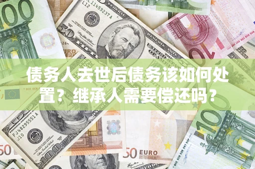 北京债务人去世后债务该如何处置？继承人需要偿还吗？